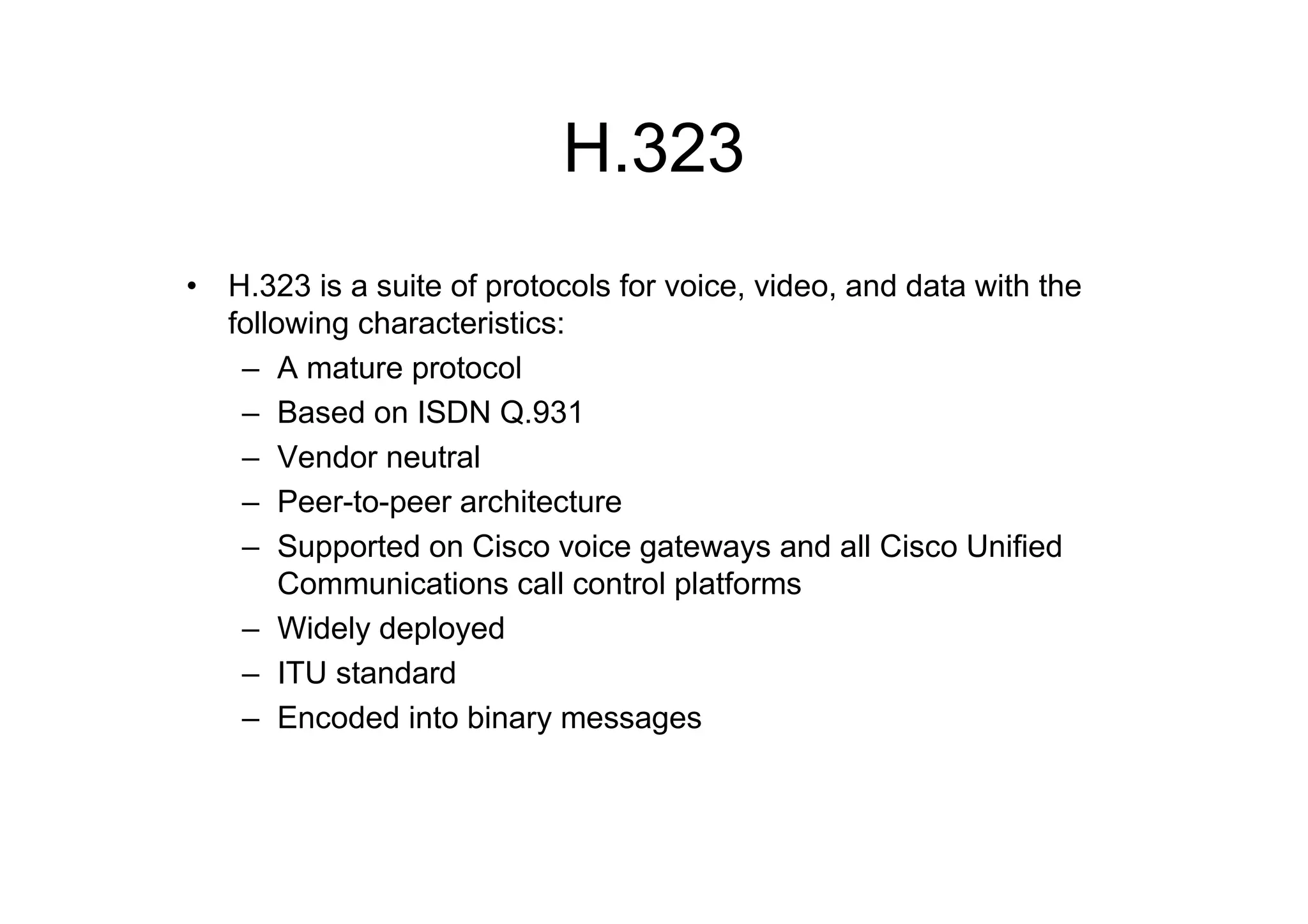H.323
• H.323 is a suite of protocols for voice, video, and data with the
following characteristics:
– A mature protocol
– Based on ISDN Q.931
– Vendor neutral
– Peer-to-peer architecture
– Supported on Cisco voice gateways and all Cisco Unified
Communications call control platforms
– Widely deployed
– ITU standard
– Encoded into binary messages
 