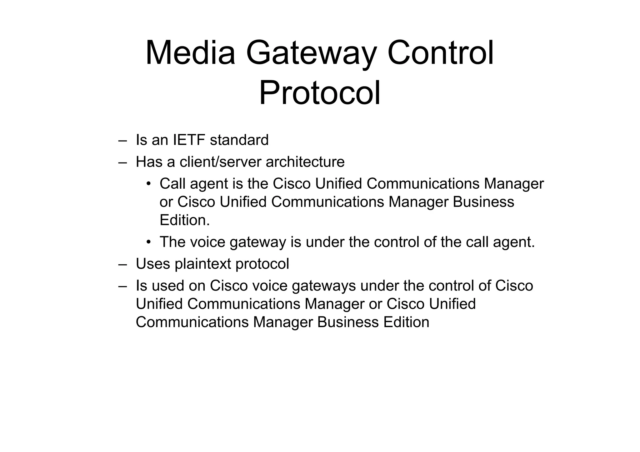 Media Gateway Control
Protocol
– Is an IETF standard
– Has a client/server architecture
• Call agent is the Cisco Unified Communications Manager
or Cisco Unified Communications Manager Business
Edition.
• The voice gateway is under the control of the call agent.
– Uses plaintext protocol
– Is used on Cisco voice gateways under the control of Cisco
Unified Communications Manager or Cisco Unified
Communications Manager Business Edition
 