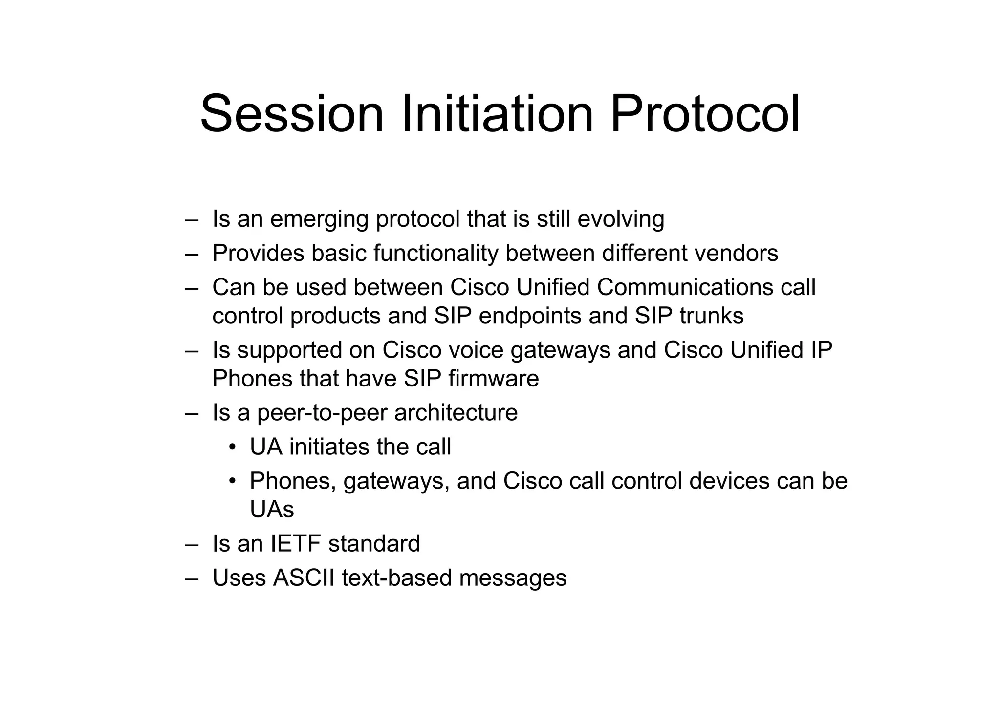 Session Initiation Protocol
– Is an emerging protocol that is still evolving
– Provides basic functionality between different vendors
– Can be used between Cisco Unified Communications call
control products and SIP endpoints and SIP trunks
– Is supported on Cisco voice gateways and Cisco Unified IP
Phones that have SIP firmware
– Is a peer-to-peer architecture
• UA initiates the call
• Phones, gateways, and Cisco call control devices can be
UAs
– Is an IETF standard
– Uses ASCII text-based messages
 