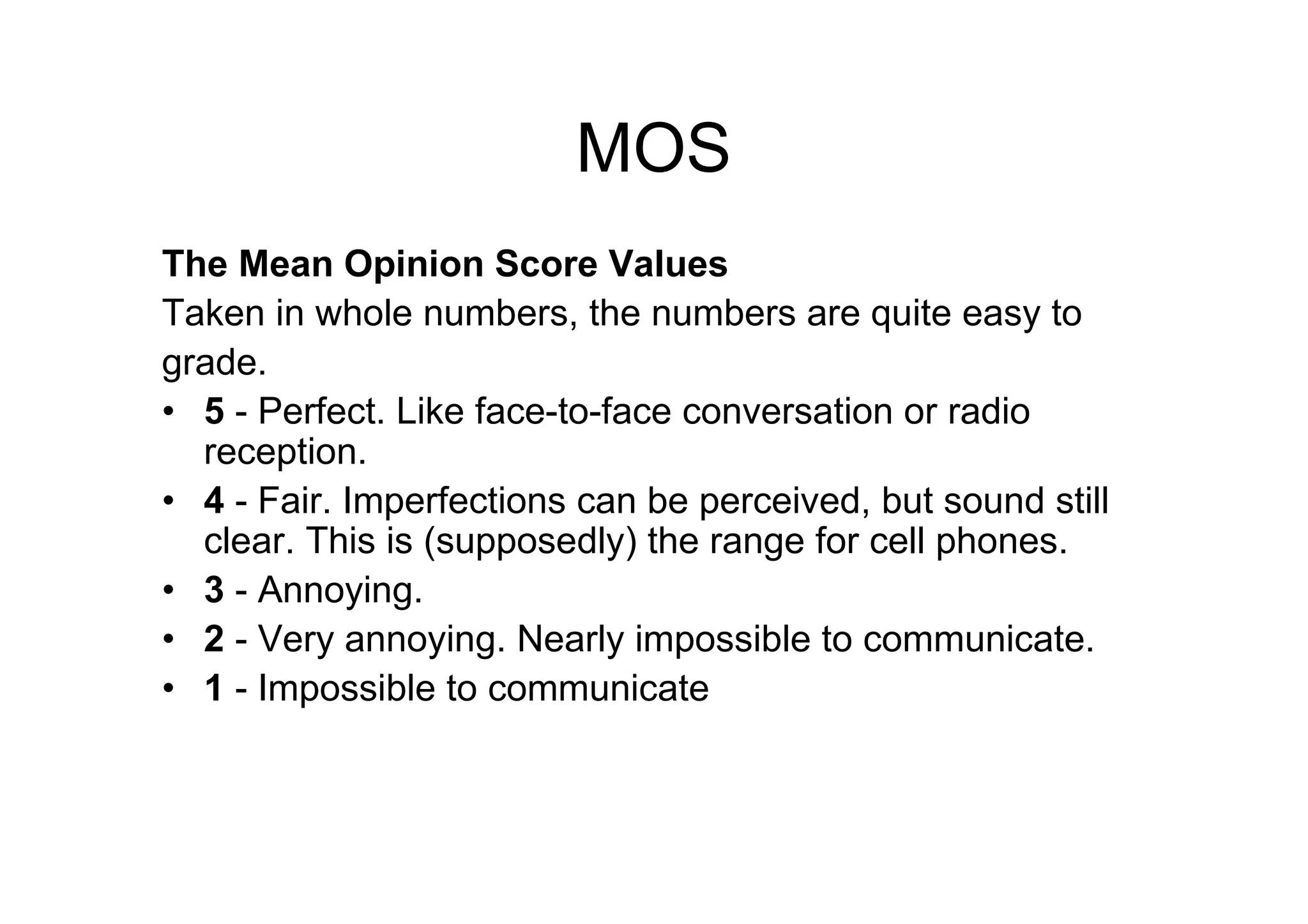 MOS
The Mean Opinion Score Values
Taken in whole numbers, the numbers are quite easy to
grade.
• 5 - Perfect. Like face-to-face conversation or radio
reception.
• 4 - Fair. Imperfections can be perceived, but sound still
clear. This is (supposedly) the range for cell phones.
• 3 - Annoying.
• 2 - Very annoying. Nearly impossible to communicate.
• 1 - Impossible to communicate
 
