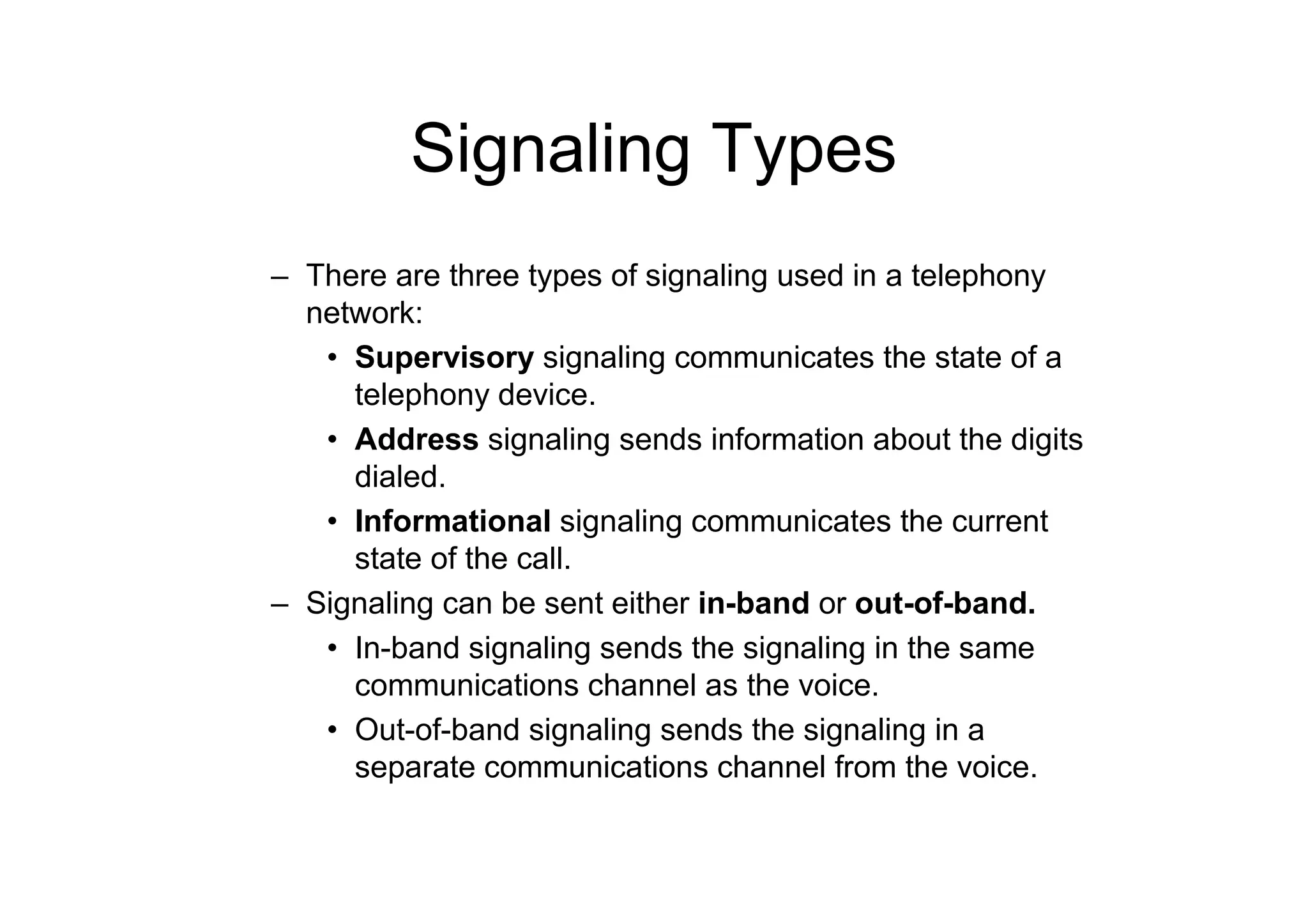 Signaling Types
– There are three types of signaling used in a telephony
network:
• Supervisory signaling communicates the state of a
telephony device.
• Address signaling sends information about the digits
dialed.
• Informational signaling communicates the current
state of the call.
– Signaling can be sent either in-band or out-of-band.
• In-band signaling sends the signaling in the same
communications channel as the voice.
• Out-of-band signaling sends the signaling in a
separate communications channel from the voice.
 