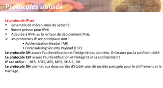 Protocoles utilisés
Le protocole IP sec
 ensemble de mécanismes de sécurité.
 Norme prévue pour IPv6
 Adaptée à IPv4, vu la lenteur de déploiement IPv6,
 Les protocoles IP sec principaux sont :
• Authentication Header (AH)
• Encapsulating Security Payload (ESP)
Le protocole AH assure l’authentification et l’intégrité des données. Il n’assure pas la confidentialité
Le protocole ESP assure l’authentification et l’intégrité et la confidentialité
IP sec utilise : DES, 3DES, AES, MD5, SHA-1, DH
Le protocole DH permet aux deux parties d’établir une clé secrète partagée pour le chiffrement et le
hachage.
 