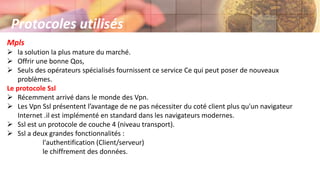 Mpls
 la solution la plus mature du marché.
 Offrir une bonne Qos,
 Seuls des opérateurs spécialisés fournissent ce service Ce qui peut poser de nouveaux
problèmes.
Le protocole Ssl
 Récemment arrivé dans le monde des Vpn.
 Les Vpn Ssl présentent l’avantage de ne pas nécessiter du coté client plus qu'un navigateur
Internet .il est implémenté en standard dans les navigateurs modernes.
 Ssl est un protocole de couche 4 (niveau transport).
 Ssl a deux grandes fonctionnalités :
l'authentification (Client/serveur)
le chiffrement des données.
Protocoles utilisés
 