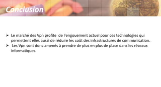  Le marché des Vpn profite de l'engouement actuel pour ces technologies qui
permettent elles aussi de réduire les coût des infrastructures de communication.
 Les Vpn sont donc amenés à prendre de plus en plus de place dans les réseaux
informatiques.
Conclusion
 