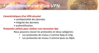 Caractéristiques d’un VPN sécurisé
• confidentialité des données
• intégrité des données
• authentification
Protocoles utilisés pour réaliser une connexion Vpn
Nous pouvons classer les protocoles en deux catégories:
• Les protocoles de niveau 2 comme Pptp et L2tp.
• Les protocoles de niveau 3 comme Ipsec ou Mpls.
Fonctionnement d'un VPN
 