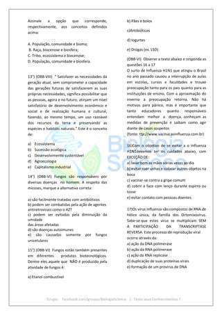 Grupo: facebook.com/groups/BiologiaScience | Teste seus Conhecimentos !
Assinale a opção que corresponde,
respectivamente, aos conceitos definidos
acima:
A. População, comunidade e bioma;
B. Raça, biocenose e biosfera;
C. Tribo, ecossistema e biocenose;
D. População, comunidade e biosfera.
13°) (OBB-VIII) “ Satisfazer as necessidades da
geração atual, sem comprometer a capacidade
das gerações futuras de satisfazerem as suas
próprias necessidades, significa possibilitar que
as pessoas, agora e no futuro, atinjam um nível
satisfatório de desenvolvimento econômico e
social e de realização humana e cultural,
fazendo, ao mesmo tempo, um uso razoável
dos recursos da terra e preservando as
espécies e habitáts naturais.” Este é o conceito
de:
a) Ecossistema
b) Sucessão ecológica
c) Desenvolvimento sustentável
d) Agroecologia
e) Capitalismo industrial
14°) (OBB-VI) Fungos são responsáveis por
diversas doenças no homem. A respeito das
micoses, marque a alternativa correta:
a) são facilmente tratadas com antibióticos
b) podem ser combatidas pela ação de agentes
antiretrovirais como o AZT
c) podem ser evitadas pela diminuição da
umidade
das áreas afetadas
d) são doenças autoimunes
e) são causadas somente por fungos
unicelulares
15°) (OBB-VI) Fungos estão também presentes
em diferentes produtos biotecnológicos.
Dentre eles aquele que NÃO é produzido pela
atividade de fungos é:
a) Etanol combustível
b) Pães e bolos
c)Antibióticos
d) Iogurtes
e) Drogas (ex. LSD)
(OBB-VI) Observe a texto abaixo e responda as
questões 16 a 17
O surto de Influenza H1N1 que atingiu o Brasil
no ano passado causou a interrupção de aulas
em escolas, cursos e faculdades e trouxe
preocupação tanto para os pais quanto para as
instituições de ensino. Com a aproximação do
inverno a preocupação retorna. Não há
motivos para pânico, mas é importante que
tanto educadores quanto responsáveis
entendam melhor a doença, conheçam as
medidas de prevenção e saibam como agir
diante de casos suspeitos
(fonte: ttp://www.vacinacaoinfluenza.com.br)
16)Com o objetivo de se evitar a o Influenza
H1N1devemos ter os cuidados abaixo, com
EXCEÇÃO DE:
a) lavar bem as mãos várias vezes ao dia
b) evitar roer unhas e colocar outros objetos na
boca
c) vacinar-se contra a gripe comum
d) cobrir a face com lenço durante espirro ou
tosse
e) evitar contato com pessoas doentes
17)Os vírus influenza são compostos de RNA de
hélice única, da família dos Ortomixovírus.
Sabe-se que estes vírus se multiplicam SEM
A PARTICIPAÇÃO DA TRANSCRIPTASE
REVERSA. Este processo de reprodução viral
ocorre através da:
a) ação da DNA polimerase
b) ação da RNA polimerase
c) ação da RNA replicase
d) duplicação de suas proteínas virais
e) formação de um provirus de DNA
 