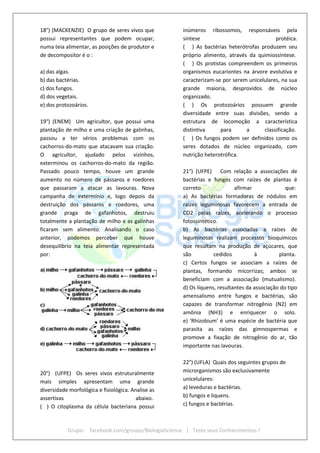 Grupo: facebook.com/groups/BiologiaScience | Teste seus Conhecimentos !
18°) (MACKENZIE) O grupo de seres vivos que
possui representantes que podem ocupar,
numa teia alimentar, as posições de produtor e
de decompositor é o :
a) das algas.
b) das bactérias.
c) dos fungos.
d) dos vegetais.
e) dos protozoários.
19°) (ENEM) Um agricultor, que possui uma
plantação de milho e uma criação de galinhas,
passou a ter sérios problemas com os
cachorros-do-mato que atacavam sua criação.
O agricultor, ajudado pelos vizinhos,
exterminou os cachorros-do-mato da região.
Passado pouco tempo, houve um grande
aumento no número de pássaros e roedores
que passaram a atacar as lavouras. Nova
campanha de extermínio e, logo depois da
destruição dos pássaros e roedores, uma
grande praga de gafanhotos, destruiu
totalmente a plantação de milho e as galinhas
ficaram sem alimento. Analisando o caso
anterior, podemos perceber que houve
desequilíbrio na teia alimentar representada
por:
20°) (UFPE) Os seres vivos estruturalmente
mais simples apresentam uma grande
diversidade morfológica e fisiológica. Analise as
assertivas abaixo.
( ) O citoplasma da célula bacteriana possui
inúmeros ribossomos, responsáveis pela
síntese protéica.
( ) As bactérias heterótrofas produzem seu
próprio alimento, através da quimiossíntese.
( ) Os protistas compreendem os primeiros
organismos eucariontes na árvore evolutiva e
caracterizam-se por serem unicelulares, na sua
grande maioria, desprovidos de núcleo
organizado.
( ) Os protozoários possuem grande
diversidade entre suas divisões, sendo a
estrutura de locomoção a característica
distintiva para a classificação.
( ) Os fungos podem ser definidos como os
seres dotados de núcleo organizado, com
nutrição heterotrófica.
21°) (UFPE) Com relação a associações de
bactérias e fungos com raízes de plantas é
correto afirmar que:
a) As bactérias formadoras de nódulos em
raízes leguminosas favorecem a entrada de
CO2 pelas raízes, acelerando o processo
fotossintético.
b) As bactérias associadas a raízes de
leguminosas realizam processos bioquímicos
que resultam na produção de açúcares, que
são cedidos à planta.
c) Certos fungos se associam a raízes de
plantas, formando micorrizas; ambos se
beneficiam com a associação (mutualismo).
d) Os líquens, resultantes da associação do tipo
amensalismo entre fungos e bactérias, são
capazes de transformar nitrogênio (N2) em
amônia (NH3) e enriquecer o solo.
e) 'Rhizobium' é uma espécie de bactéria que
parasita as raízes das gimnospermas e
promove a fixação de nitrogênio do ar, tão
importante nas lavouras.
22°) (UFLA) Quais dos seguintes grupos de
microrganismos são exclusivamente
unicelulares:
a) leveduras e bactérias.
b) fungos e liquens.
c) fungos e bactérias.
 