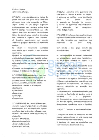Grupo: facebook.com/groups/BiologiaScience | Teste seus Conhecimentos !
d) algas e fungos.
e) leveduras e fungos.
23°) (UFV) Impressionados com a notícia do
poder arrasador com que o vírus Ebola vem
dizimando uma certa população na África,
alguns alunos de um colégio sugeriram
medidas radicais para combater o vírus desta
terrível doença. Considerando-se que este
agente infeccioso apresenta características
típicas dos demais vírus, assinale a alternativa
que contenha a sugestão mais razoável:
a) descobrir urgentemente um potente
antibiótico que possa destruir a sua membrana
nuclear.
b) alterar o mecanismo enzimático
mitocondrial para impedir o seu processo
respiratório.
c) injetar nas pessoas contaminadas uma dose
maciça de bacteriófagos para fagocitar o vírus.
d) cultivar o vírus "ín vitro", semelhante à
cultura de bactérias, para tentar descobrir uma
vacina.
e) impedir, de alguma maneira, a replicação da
molécula de ácido nucléico do vírus.
24°) (MACKENZIE) Grupos de seres vivos com
representantes bastante variáveis quanto à
forma do corpo e modo de vida, podendo ser
parasitas, saprófitos, simbiontes e todos
heterótrofos. Essa descrição vale para:
a) os liquens.
b) as bactérias.
c) os animais.
d) os fungos.
e) os protistas.
25°) (MACKENZIE) Nas classificações antigas
dos seres vivos, os fungos foram considerados
como vegetais, mas, atualmente, eles figuram
num Reino à parte. Uma das razões para essa
mudança é a ausência, nesses organismos, de:
a) clorofila.
b) núcleo diferenciado.
c) metabolismo próprio.
d) reprodução sexuada.
e) respiração aeróbica.
26°) (UFLA) Assinale a opção que marca uma
característica comum a todos os fungos.
a) presença de celulose como constituinte
básico da parede celular.
b) ausência de formação de gametas.
c) ausência de pigmentos fotossintetizantes.
d) adaptação ao parasitismo.
e) talo do tipo micélio.
27°) (UFSC) O mofo que ataca os alimentos, os
cogumelos comestíveis e o fermento de fazer o
pão são formados por organismos que
pertencem ao reino Fungi.
Com relação a esse grupo assinale a(s)
proposição(ões) VERDADEIRA(s).
01. São organismos eucariontes, unicelulares
ou pluricelulares, autotróficos facultativos.
02. O material nutritivo de reserva é o
glicogênio.
04. Em função da nutrição heterótrofa, esses
seres podem viver em mutualismo, em
saprobiose ou em parasitismo.
08. Alguns fungos são utilizados na obtenção
de medicamentos.
16. Nutrem-se por digestão extracorpórea, isto
é, liberam enzimas digestivas no ambiente, que
fragmentam macromoléculas em moléculas
menores, permitindo sua absorção pelo
organismo.
32. Na alimentação humana são utilizados, por
exemplo, na fabricação de queijos, como o
roquefort e o gorgonzola.
64. Reproduzem-se, apenas, assexuadamente
por meio de esporos, formados em estruturas
denominadas esporângios, ascos e basídios.
28°) (UFCE) Considere as seguintes definições
I. Conjunto de todos os indivíduos de uma
mesma espécie, vivendo em uma mesma área
em um mesmo intervalo de tempo;
II. Conjunto de todas as populações que
ocorrem em uma determinada área;
 
