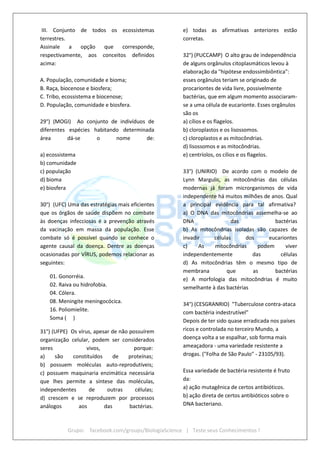 Grupo: facebook.com/groups/BiologiaScience | Teste seus Conhecimentos !
III. Conjunto de todos os ecossistemas
terrestres.
Assinale a opção que corresponde,
respectivamente, aos conceitos definidos
acima:
A. População, comunidade e bioma;
B. Raça, biocenose e biosfera;
C. Tribo, ecossistema e biocenose;
D. População, comunidade e biosfera.
29°) (MOGI) Ao conjunto de indivíduos de
diferentes espécies habitando determinada
área dá-se o nome de:
a) ecossistema
b) comunidade
c) população
d) bioma
e) biosfera
30°) (UFC) Uma das estratégias mais eficientes
que os órgãos de saúde dispõem no combate
às doenças infecciosas é a prevenção através
da vacinação em massa da população. Esse
combate só é possível quando se conhece o
agente causal da doença. Dentre as doenças
ocasionadas por VÍRUS, podemos relacionar as
seguintes:
01. Gonorréia.
02. Raiva ou hidrofobia.
04. Cólera.
08. Meningite meningocócica.
16. Poliomielite.
Soma ( )
31°) (UFPE) Os vírus, apesar de não possuírem
organização celular, podem ser considerados
seres vivos, porque:
a) são constituídos de proteínas;
b) possuem moléculas auto-reprodutíveis;
c) possuem maquinaria enzimática necessária
que lhes permite a síntese das moléculas,
independentes de outras células;
d) crescem e se reproduzem por processos
análogos aos das bactérias.
e) todas as afirmativas anteriores estão
corretas.
32°) (PUCCAMP) O alto grau de independência
de alguns orgânulos citoplasmáticos levou à
elaboração da "hipótese endossimbiôntica":
esses orgânulos teriam se originado de
procariontes de vida livre, possivelmente
bactérias, que em algum momento associaram-
se a uma célula de eucarionte. Esses orgânulos
são os
a) cílios e os flagelos.
b) cloroplastos e os lisossomos.
c) cloroplastos e as mitocôndrias.
d) lisossomos e as mitocôndrias.
e) centríolos, os cílios e os flagelos.
33°) (UNIRIO) De acordo com o modelo de
Lynn Margulis, as mitocôndrias das células
modernas já foram microrganismos de vida
independente há muitos milhões de anos. Qual
a principal evidência para tal afirmativa?
a) O DNA das mitocôndrias assemelha-se ao
DNA das bactérias
b) As mitocôndrias isoladas são capazes de
invadir células dos eucariontes
c) As mitocôndrias podem viver
independentemente das células
d) As mitocôndrias têm o mesmo tipo de
membrana que as bactérias
e) A morfologia das mitocôndrias é muito
semelhante à das bactérias
34°) (CESGRANRIO) "Tuberculose contra-ataca
com bactéria indestrutível"
Depois de ter sido quase erradicada nos países
ricos e controlada no terceiro Mundo, a
doença volta a se espalhar, sob forma mais
ameaçadora - uma variedade resistente a
drogas. ("Folha de São Paulo" - 23105/93).
Essa variedade de bactéria resistente é fruto
da:
a) ação mutagênica de certos antibióticos.
b) ação direta de certos antibióticos sobre o
DNA bacteriano.
 