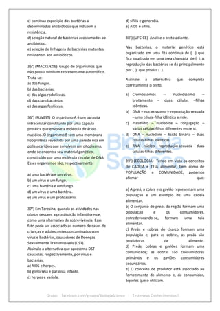 Grupo: facebook.com/groups/BiologiaScience | Teste seus Conhecimentos !
c) contínua exposição das bactérias a
determinados antibióticos que induzem a
resistência.
d) seleção natural de bactérias acostumadas ao
antibiótico.
e) seleção de linhagens de bactérias mutantes,
resistentes aos antibióticos.
35°) (MACKENZIE) Grupo de organismos que
não possui nenhum representante autotrófico.
Trata-se:
a) dos fungos.
b) das bactérias.
c) das algas rodofíceas.
d) das cianobactérias.
e) das algas feofíceas.
36°) (FUVEST) O organismo A é um parasita
intracelular constituído por uma cápsula
protéica que envolve a molécula de ácido
nucléico. O organismo B tem uma membrana
lipoprotéica revestida por uma parede rica em
polissacarídios que envolvem um citoplasma,
onde se encontra seu material genético,
constituído por uma molécula circular de DNA.
Esses organismos são, respectivamente:
a) uma bactéria e um vírus.
b) um vírus e um fungo.
c) uma bactéria e um fungo.
d) um vírus e uma bactéria.
e) um vírus e um protozoário.
37°) Em Teresina, quando as atividades nas
olarias cessam, a prostituição infantil cresce,
como uma alternativa de sobrevivência. Esse
fato pode ser associado ao número de casos de
crianças e adolescentes contaminados com
vírus e bactérias, causadores de Doenças
Sexualmente Transmissíveis (DST).
Assinale a alternativa que apresenta DST
causadas, respectivamente, por vírus e
bactérias.
a) AIDS e herpes.
b) gonorréia e paralisia infantil.
c) herpes e varíola.
d) sífilis e gonorréia.
e) AIDS e sífilis.
38°) (UFC-CE) Analise o texto adiante.
Nas bactérias, o material genético está
organizado em uma fita contínua de ( ) que
fica localizado em uma área chamada de ( ). A
reprodução das bactérias se dá principalmente
por ( ), que produz ( ).
Assinale a alternativa que completa
corretamente o texto.
a) Cromossomos -- nucleossomo –
brotamento – duas células –filhas
idênticas.
b) DNA – nucleossomo – reprodução sexuada
– uma célula-filha idêntica a mãe.
c) Plasmídio – nucleóide – conjugação –
várias células-filhas diferentes entre si.
d) DNA – nucleóide – fissão binária – duas
células-filhas idênticas.
e) RNA – núcleo – reprodução sexuada – duas
células-filhas diferentes.
39°) (ECOLOGIA) Tendo em vista os conceitos
de CADEIA e TEIA alimentar, bem como de
POPULAÇÃO e COMUNIDADE, podemos
afirmar que:
a) A preá, a cobra e o gavião representam uma
população e um exemplo de uma cadeia
alimentar.
b) O conjunto de preás da região formam uma
população e os consumidores,
entredevorando-se, formam uma teia
alimentar.
c) Preás e cobras do charco formam uma
população e, para as cobras, as preás são
produtoras de alimento.
d) Preás, cobras e gaviões formam uma
comunidade; as cobras são consumidores
primários e os gaviões consumidores
secundários.
e) O conceito de produtor está associado ao
fornecimento de alimento e, de consumidor,
àqueles que o utilizam.
 