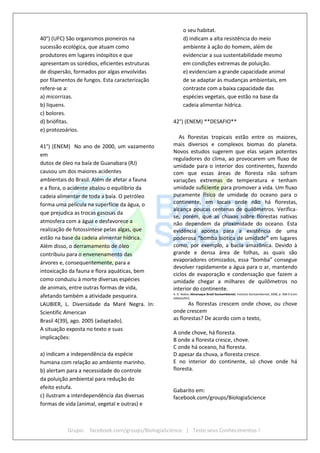 Grupo: facebook.com/groups/BiologiaScience | Teste seus Conhecimentos !
40°) (UFC) São organismos pioneiros na
sucessão ecológica, que atuam como
produtores em lugares inóspitos e que
apresentam os sorédios, eficientes estruturas
de dispersão, formados por algas envolvidas
por filamentos de fungos. Esta caracterização
refere-se a:
a) micorrizas.
b) liquens.
c) bolores.
d) briófitas.
e) protozoários.
41°) (ENEM) No ano de 2000, um vazamento
em
dutos de óleo na baía de Guanabara (RJ)
causou um dos maiores acidentes
ambientais do Brasil. Além de afetar a fauna
e a flora, o acidente abalou o equilíbrio da
cadeia alimentar de toda a baía. O petróleo
forma uma película na superfície da água, o
que prejudica as trocas gasosas da
atmosfera com a água e desfavorece a
realização de fotossíntese pelas algas, que
estão na base da cadeia alimentar hídrica.
Além disso, o derramamento de óleo
contribuiu para o envenenamento das
árvores e, consequentemente, para a
intoxicação da fauna e flora aquáticas, bem
como conduziu à morte diversas espécies
de animais, entre outras formas de vida,
afetando também a atividade pesqueira.
LAUBIER, L. Diversidade da Maré Negra. In:
Scientific American
Brasil 4(39), ago. 2005 (adaptado).
A situação exposta no texto e suas
implicações:
a) indicam a independência da espécie
humana com relação ao ambiente marinho.
b) alertam para a necessidade do controle
da poluição ambiental para redução do
efeito estufa.
c) ilustram a interdependência das diversas
formas de vida (animal, vegetal e outras) e
o seu habitat.
d) indicam a alta resistência do meio
ambiente à ação do homem, além de
evidenciar a sua sustentabilidade mesmo
em condições extremas de poluição.
e) evidenciam a grande capacidade animal
de se adaptar às mudanças ambientais, em
contraste com a baixa capacidade das
espécies vegetais, que estão na base da
cadeia alimentar hídrica.
42°) (ENEM) **DESAFIO**
As florestas tropicais estão entre os maiores,
mais diversos e complexos biomas do planeta.
Novos estudos sugerem que elas sejam potentes
reguladores do clima, ao provocarem um fluxo de
umidade para o interior dos continentes, fazendo
com que essas áreas de floresta não sofram
variações extremas de temperatura e tenham
umidade suficiente para promover a vida. Um fluxo
puramente físico de umidade do oceano para o
continente, em locais onde não há florestas,
alcança poucas centenas de quilômetros. Verifica-
se, porém, que as chuvas sobre florestas nativas
não dependem da proximidade do oceano. Esta
evidência aponta para a existência de uma
poderosa “bomba biótica de umidade” em lugares
como, por exemplo, a bacia amazônica. Devido à
grande e densa área de folhas, as quais são
evaporadores otimizados, essa “bomba” consegue
devolver rapidamente a água para o ar, mantendo
ciclos de evaporação e condensação que fazem a
umidade chegar a milhares de quilômetros no
interior do continente.
A. D. Nobre. Almanaque Brasil Socioambiental. Instituto Socioambiental, 2008, p. 368-9 (com
adaptações).
As florestas crescem onde chove, ou chove
onde crescem
as florestas? De acordo com o texto,
A onde chove, há floresta.
B onde a floresta cresce, chove.
C onde há oceano, há floresta.
D apesar da chuva, a floresta cresce.
E no interior do continente, só chove onde há
floresta.
Gabarito em:
facebook.com/groups/BiologiaScience
 