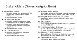 Stakeholders (Governo/Agricultura)
• Secretary Mr. Victor Bonfim
• Secretary of Agriculture, Livestock, Irrigation, Fisheries
and Aquaculture –of the State of Bahia, Brazil. SEAGRI
• Secretary Mr. José Geraldo dos Reis Santos
• Secretary of Natural Resources of the State of Bahia,
Brazil - SEMA
• Mr. Eduardo Salles
• State Congressman for the state of Bahia; Ex-Secretary
of State for SEAGRI;
• Mr. José Olímpio Rabelo de Morais
• Director of Watershed Revitalization of the Secretariat
of Water Resources and Sanitation Infrastructure
• Ms. Márcia C. T. de Araújo Lima
• General Director of Institute for the Environment and
Water Resources of the State of Bahia - INEMA
• Mr. Eduardo Farias Topázio
• Director for Water Resources of INEMA
• Mr. Celestino Zanella
• President of AIBA (The Association of the
Farmers and Irrigators of the State of
Bahia),
• Businessman and Farmer
• Mr. Júlio César Busato
• President of ABAPA (Association of the
Cotton Producers for the State of Bahia)
• President of the Sectoral Chamber of
Agricultural Inputs for the Ministry of
Agriculture
• Businessman and Farmer
• Ms. Carminha Missio
• President of Luis Eduardo Magalhães
Farmers’ Association
• Businesswoman and Farmer
 