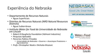Experiência do Nebraska
• Departamento de Recursos Naturais
• Águas Superficiais
• Distritos de Recursos Naturais (NRD Natural Resources
Districts)
• Águas Subterrâneas
• Instituto Water for Food da Universidade do Nebraska
em Lincoln
• Robert B Daugherty Foundation (Valmont Industries)
• Pesquisas Aplicadas
• Parcerias Público-Privadas
• Universidade do Nebraska + Governo + Associaçao Produtores +
Agroindústrias
• Profs. Christopher Neale e Nicholas Brozovic
 