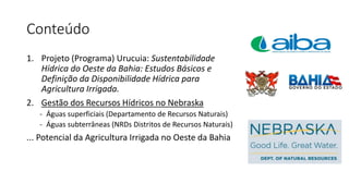 Conteúdo
1. Projeto (Programa) Urucuia: Sustentabilidade
Hídrica do Oeste da Bahia: Estudos Básicos e
Definição da Disponibilidade Hídrica para
Agricultura Irrigada.
2. Gestão dos Recursos Hídricos no Nebraska
- Águas superficiais (Departamento de Recursos Naturais)
- Águas subterrâneas (NRDs Distritos de Recursos Naturais)
... Potencial da Agricultura Irrigada no Oeste da Bahia
 