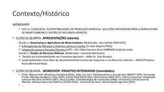 Contexto/Histórico
WORKSHOP:
• UFV 11-12/05/2016: SUSTENTABILIDADE DA PRODUÇÃO AGRÍCOLA: SOLUÇÕES INTEGRADAS PARA A AGRICULTURA
DE BAIXO CARBONO E GESTÃO DE RECURSOS HÍDRICOS.
• 11/05/16 QUARTA: APRESENTAÇÕES (aberto)
Sessão 1: Governança e Agricultura de Baixo Carbono: Moderador. Aziz Galvão (DER-UFV)
✓ A Perspectiva da FAO para a América Latina e o Caribe (Sr. Alan Bojanic/FAO))
✓ Integração Lavoura Pecuária Floresta (ILPF) – (Dr. Fábio Homero Diniz EMBRAPA Gado de Leite)
Sessão 2: Gestão de Recursos Hídricos. Moderador: Everardo Mantovani
✓ Desafio da Sustentabilidade nas Fronteiras Agrícolas – AIBA (Sr. Júlio Busato)
✓ Sustentabilidade como fator de desenvolvimento na área de maquinas e nos Recursos Hídricos – AGCO/Produtor
Rural (Bernhard Kiep)
• 12/05/16 QUINTA: WORKSHOP: PROJETOS INTEGRADOS (convidados)
• Profs. Marcos Heil: Mudança Climática (DEA), João Luis Lani: Planejamento e Uso do Solo (NEPUT-DPS), Fernando
Pruski: Manejo de Água e Solo (DEA), Carlos Nick/Derly Silva: Olericultura (NEO-DFT), Laércio Jacovine: Integração
Lavoura Pecuária Floresta (DEF), Raul Guedes: Ecotoxicologia de Inseticidas (DBA), Fernando Cunha/Catariny
Alemán: Manejo Recursos Hídricos (GESAI-DEA), Francisco de Assis: Mecanização Agrícola (DEA).
• ....
 