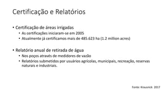 Certificação e Relatórios
• Certificação de áreas irrigadas
• As certificações iniciaram-se em 2005
• Atualmente já certificamos mais de 485.623 ha (1.2 million acres)
• Relatório anual de retirada de água
• Nos poços através de medidores de vazão
• Relatórios submetidos por usuários agrícolas, municipais, recreação, reservas
naturais e industriais.
Fonte: Krausnick 2017
 