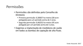 Permissões
• Permissões são definidas pelo Conselho de
Diretores
• Primeira permissão: 0,30837 ha-metro (30 acre-
polegada) para um período acima de 3 anos.
• Segunda permissão: 0,46255 ha-metro (45 acre
polegada por um período acima de 5 anos.
• Exigimos a implantação de medidores de vazão
em todos as bombas de captação de alta fluxo.
Fonte: Krausnick 2017
 