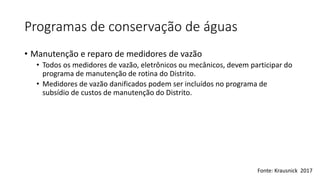 Programas de conservação de águas
• Manutenção e reparo de medidores de vazão
• Todos os medidores de vazão, eletrônicos ou mecânicos, devem participar do
programa de manutenção de rotina do Distrito.
• Medidores de vazão danificados podem ser incluídos no programa de
subsídio de custos de manutenção do Distrito.
Fonte: Krausnick 2017
 