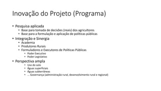 Inovação do Projeto (Programa)
• Pesquisa aplicada
• Base para tomada de decisões (reais) dos agricultores
• Base para a formulação e aplicação de políticas públicas
• Integração e Sinergia
• Academia
• Produtores Rurais
• Formuladores e Executores de Políticas Públicas
• Poder Executivo
• Poder Legislativo
• Perspectiva ampla
• Uso do solo
• Águas superficiais
• Águas subterrâneas
• ... Governança (administração rural, desenvolvimento rural e regional)
 