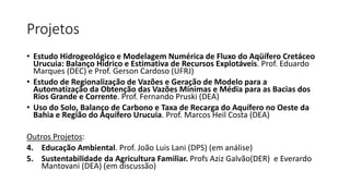 Projetos
• Estudo Hidrogeológico e Modelagem Numérica de Fluxo do Aqüífero Cretáceo
Urucuia: Balanço Hídrico e Estimativa de Recursos Explotáveis. Prof. Eduardo
Marques (DEC) e Prof. Gerson Cardoso (UFRJ)
• Estudo de Regionalização de Vazões e Geração de Modelo para a
Automatização da Obtenção das Vazões Mínimas e Média para as Bacias dos
Rios Grande e Corrente. Prof. Fernando Pruski (DEA)
• Uso do Solo, Balanço de Carbono e Taxa de Recarga do Aquífero no Oeste da
Bahia e Região do Aquífero Urucuia. Prof. Marcos Heil Costa (DEA)
Outros Projetos:
4. Educação Ambiental. Prof. João Luis Lani (DPS) (em análise)
5. Sustentabilidade da Agricultura Familiar. Profs Aziz Galvão(DER) e Everardo
Mantovani (DEA) (em discussão)
 