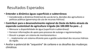 Resultados Esperados
• Entender a dinâmica águas superficiais e subterrâneas
• Considerando a dinâmica (histórica) do uso da terra, decisões dos agricultores e
políticas públicas (governança do uso de recursos hídricos)
• Contribuir para o desenvolvimento regional do Oeste da Bahia atravás da
expansão sustentável da agricultura irrigada (de 100.000 ha para ...)
• Mensurar a disponibilidade de água (superficial e subterrânea)!
• Fornecer informações de apoio para processo de outorga e regulamentações
• Discutir e propor um sistema de monitoramento e
• … implementar um sistema eficiente para a gestão sustentável dos recursos hídricos
da região.
• Avaliar o potencial de “sequestro” de carbono e os desafios das mudanças
climáticas
 
