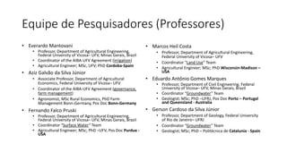 Equipe de Pesquisadores (Professores)
• Everardo Mantovani
• Professor, Department of Agricultural Engineering,
Federal University of Vicosa– UFV, Minas Gerais, Brazil
• Coordinator of the AIBA-UFV Agreement (irrigation)
• Agricultural Engineer; MSc, UFV; PhD Cordoba-Spain
• Aziz Galvão da Silva Júnior
• Associate Professor, Department of Agricultural
Economics, Federal University of Vicosa– UFV
• Coordinator of the AIBA-UFV Agreement (governance,
farm management)
• Agronomist, MSc Rural Economics, PhD Farm
Management Bonn-Germany, Pos Doc Bonn-Germany
• Fernando Falco Pruski
• Professor, Department of Agricultural Engineering,
Federal University of Vicosa– UFV, Minas Gerais, Brazil
• Coordinator “Surface Water” Team
• Agricultural Engineer; MSc; PhD –UFV, Pos Doc Purdue -
USA
• Marcos Heil Costa
• Professor, Department of Agricultural Engineering,
Federal University of Vicosa– UFV
• Coordinator “Land Use” Team
• Agricultural Engineer; MSc; PhD Wisconsin-Madison –
USA
• Eduardo Antônio Gomes Marques
• Professor, Department of Civil Engineering, Federal
University of Vicosa– UFV, Minas Gerais, Brazil
• Coordinator “Groundwater” Team
• Geologist; MSc; PhD –UFRJ, Pos Doc Porto – Portugal
and Queensland - Australia
• Gerson Cardoso da Silva Júnior
• Professor, Department of Geology, Federal University
of Rio de Janeiro– UFRJ
• Coordinator “Groundwater” Team
• Geologist; MSc; PhD – Politécnica de Catalunia - Spain
 
