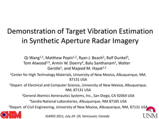 Demonstration of Target Vibration Estimation in Synthetic Aperture Radar Imagery Qi Wang1,2, Matthew Pepin1,2, Ryan J. Beach2, Ralf Dunkel3, Tom Atwood2,4, Armin W. Doerry4, Balu Santhanam2, Walter Gerstle5, and Majeed M. Hayat1,2 1Center for High Technology Materials, University of New Mexico, Albuquerque, NM, 87131 USA 2Depart. of Electrical and Computer Science, University of New Mexico, Albuquerque, NM, 87131 USA 3General Atomics Aeronautics Systems, Inc., San Diego, CA 92064 USA 4Sandia National Laboratories, Albuquerque, NM 87185 USA 5Depart. of Civil Engineering, University of New Mexico, Albuquerque, NM, 87131 USA 