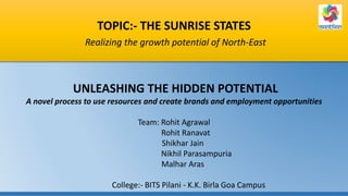 TOPIC:- THE SUNRISE STATES
Realizing the growth potential of North-East
UNLEASHING THE HIDDEN POTENTIAL
A novel process to use resources and create brands and employment opportunities
Team: Rohit Agrawal
Rohit Ranavat
Shikhar Jain
Nikhil Parasampuria
Malhar Aras
College:- BITS Pilani - K.K. Birla Goa Campus
 