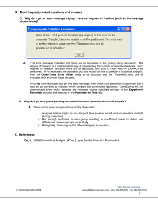  Silicon Genetics 2003 support@silicongenetics.com | Main 650.367.9600 | Fax 650.365.1735
9
IX. Most frequently asked questions and answers
Q. Why do I get an error message saying I have no degrees of freedom (such as the message
shown below)?
A. This error message indicates that there are no replicates in the groups being compared. The
degree of freedom is a mathematical way of representing the number of replicates/samples. Zero
degrees of freedom indicates there are no replicates, and thus a 1-way ANOVA CANNOT be
performed. If no replicates are available, but you would still like to perform a statistical analysis,
then the Cross-Gene Error Model needs to be activated and the “Parametric test, use all
available error estimate” must be used.
If you do have replicates but get this error message, then check your parameter to ascertain that it
was set up correctly to indicate which samples are considered replicates. GeneSpring will not
automatically know which samples are replicates unless specified correctly in the Experiment
Parameter window and selected in the Parameter to Test field.
Q. Why do I get zero genes passing the restriction when I perform statistical analysis?
A. There can be several explanations for this observation:
i. Analysis criteria might be too stringent (low p-value cut-off and conservative multiple
testing correction)
ii. Not enough replicates in each group resulting in insufficient power to detect real
differences between groups under study
iii. Biologically, there may not be differential gene expression.
X. References
Zar, J. (1999) Biostatistical Analysis. (4th
ed.) Upper Saddle River, NJ, Prentice Hall.
 