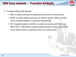 Internal Use
10
R99 Core network
R99 Core network －
－ Function Entity(2)
Function Entity(2)
 Function entity of CS domain:
 MSC: to realize switching and signaling control function of circuit service.
 GMSC: to realize addressing function for different network. GMSC and MSC
can be integrated together or separated independently.
 IWF: integrated together with MSC, to realize inter-working with PLMN and
ISDN, PSTN , PDN (Mainly complete signaling transfer function), its functions
can be defined based on specified services and network types.
 