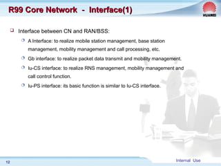Internal Use
12
R99 Core Network
R99 Core Network －
－ Interface(1)
Interface(1)
 Interface between CN and RAN/BSS:
 A Interface: to realize mobile station management, base station
management, mobility management and call processing, etc.
 Gb interface: to realize packet data transmit and mobility management.
 Iu-CS interface: to realize RNS management, mobility management and
call control function.
 Iu-PS interface: its basic function is similar to Iu-CS interface.
 