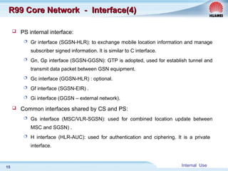 Internal Use
15
R99 Core Network
R99 Core Network －
－ Interface(4)
Interface(4)
 PS internal interface:
 Gr interface (SGSN-HLR): to exchange mobile location information and manage
subscriber signed information. It is similar to C interface.
 Gn, Gp interface (SGSN-GGSN): GTP is adopted, used for establish tunnel and
transmit data packet between GSN equipment.
 Gc interface (GGSN-HLR) : optional.
 Gf interface (SGSN-EIR) .
 Gi interface (GGSN – external network).
 Common interfaces shared by CS and PS:
 Gs interface (MSC/VLR-SGSN): used for combined location update between
MSC and SGSN) .
 H interface (HLR-AUC): used for authentication and ciphering. It is a private
interface.
 