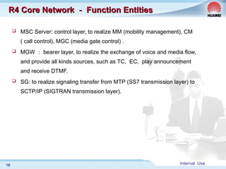 Internal Use
18
R4 Core Network
R4 Core Network －
－ Function Entities
Function Entities
 MSC Server: control layer, to realize MM (mobility management), CM
( call control), MGC (media gate control) .
 MGW ： bearer layer, to realize the exchange of voice and media flow,
and provide all kinds sources, such as TC, EC, play announcement
and receive DTMF.
 SG: to realize signaling transfer from MTP (SS7 transmission layer) to
SCTP/IP (SIGTRAN transmission layer).
 