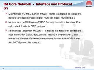 Internal Use
20
R4 Core Network
R4 Core Network －
－ Interface and Protocol
Interface and Protocol
(2)
(2)
 Mc interface ((G)MSC Server–MGW) : H.248 is adopted, to realize the
flexible connection processing for multi call mode, multi media ；
 Nc interface (MSC Server–(G)MSC Server) : to realize the inter-office
call control. It adopts BICC protocol ；
 Nb interface ( Between MGWs) ： to realize the transfer of control and
user information (voice, data, picture, media) in bearer layer ， and
realize the transfer of different media frame format. RTP/UDP/IP and
AAL2/ATM protocol is adopted.
 