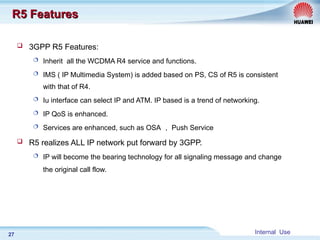 Internal Use
27
R5 Features
R5 Features
 3GPP R5 Features:
 Inherit all the WCDMA R4 service and functions.
 IMS ( IP Multimedia System) is added based on PS, CS of R5 is consistent
with that of R4.
 Iu interface can select IP and ATM. IP based is a trend of networking.
 IP QoS is enhanced.
 Services are enhanced, such as OSA ， Push Service
 R5 realizes ALL IP network put forward by 3GPP.
 IP will become the bearing technology for all signaling message and change
the original call flow.
 