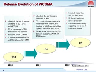 Internal Use
4
Release Evolution of WCDMA
Release Evolution of WCDMA
R4
R5
R99
 Inherit all the services and
functions of 2G ( GSM
and GPRS )
 CN is composed of CS
domain and PS domain
 Adopt WCDMA UTRAN
 Iu interface between RAN
and CN is based on ATM
 Inherit all the services and
functions of R99
 CS domain change: control is
separated from bearer, the
function of MSC can be fulfilled
by MSC SERVER and MGW.
 Packet voice supported by CS
domain, supporting ATM, IP,
TDM bearer
 Inherit all the services
and functions of R4
 IM domain is adopted
 RAN evolved to IP
 Enhanced IP QoS ability ,
supporting end to end IP
multimedia service
2000 2001 2002 function frozen time
 
