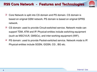 Internal Use
8
R99 Core Network
R99 Core Network －
－ Features and Technologies
Features and Technologies
 Core Network is split into CS domain and PS domain. CS domain is
based on original GSM network. PS domain is based on original GPRS
network.
 CS domain: used to provide Circuit-switched service. Network mode can
support TDM, ATM and IP. Physical entities include switching equipment
(such as MSC/VLR, GMSCs), and inter-working equipment (IWF).
 PS domain: used to provide Packet-switched service. Network mode is IP.
Physical entities include SGSN, GGSN, CG , BG etc.
 