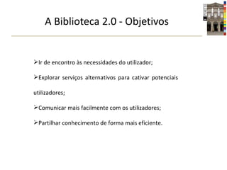 A Biblioteca 2.0 - Objetivos Ir de encontro às necessidades do utilizador; Explorar serviços alternativos para cativar potenciais utilizadores; Comunicar mais facilmente com os utilizadores; Partilhar conhecimento de forma mais eficiente. 
