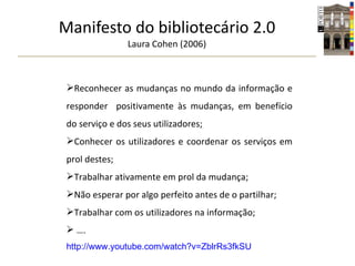 Manifesto do bibliotecário 2.0 Laura Cohen (2006) Reconhecer as mudanças no mundo da informação e responder  positivamente às mudanças, em benefício do serviço e dos seus utilizadores; Conhecer os utilizadores e coordenar os serviços em prol destes; Trabalhar ativamente em prol da mudança; Não esperar por algo perfeito antes de o partilhar; Trabalhar com os utilizadores na informação; … . http://www.youtube.com/watch?v=ZblrRs3fkSU 