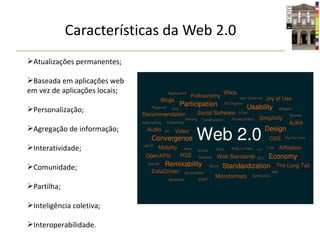 Características da Web 2.0 Atualizações permanentes; Baseada em aplicações web em vez de aplicações locais; Personalização; Agregação de informação; Interatividade; Comunidade; Partilha; Inteligência coletiva; Interoperabilidade. 