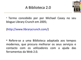 A Biblioteca 2.0 Termo concebido por por Michael Casey no seu blogue Library Crunch em 2005; ( http://www.librarycrunch.com/ ) Refere-se a uma Biblioteca adaptada aos tempos modernos, que procura melhorar os seus serviços e contacto com os utilizadores com a ajuda das ferramentas da Web 2.0. 