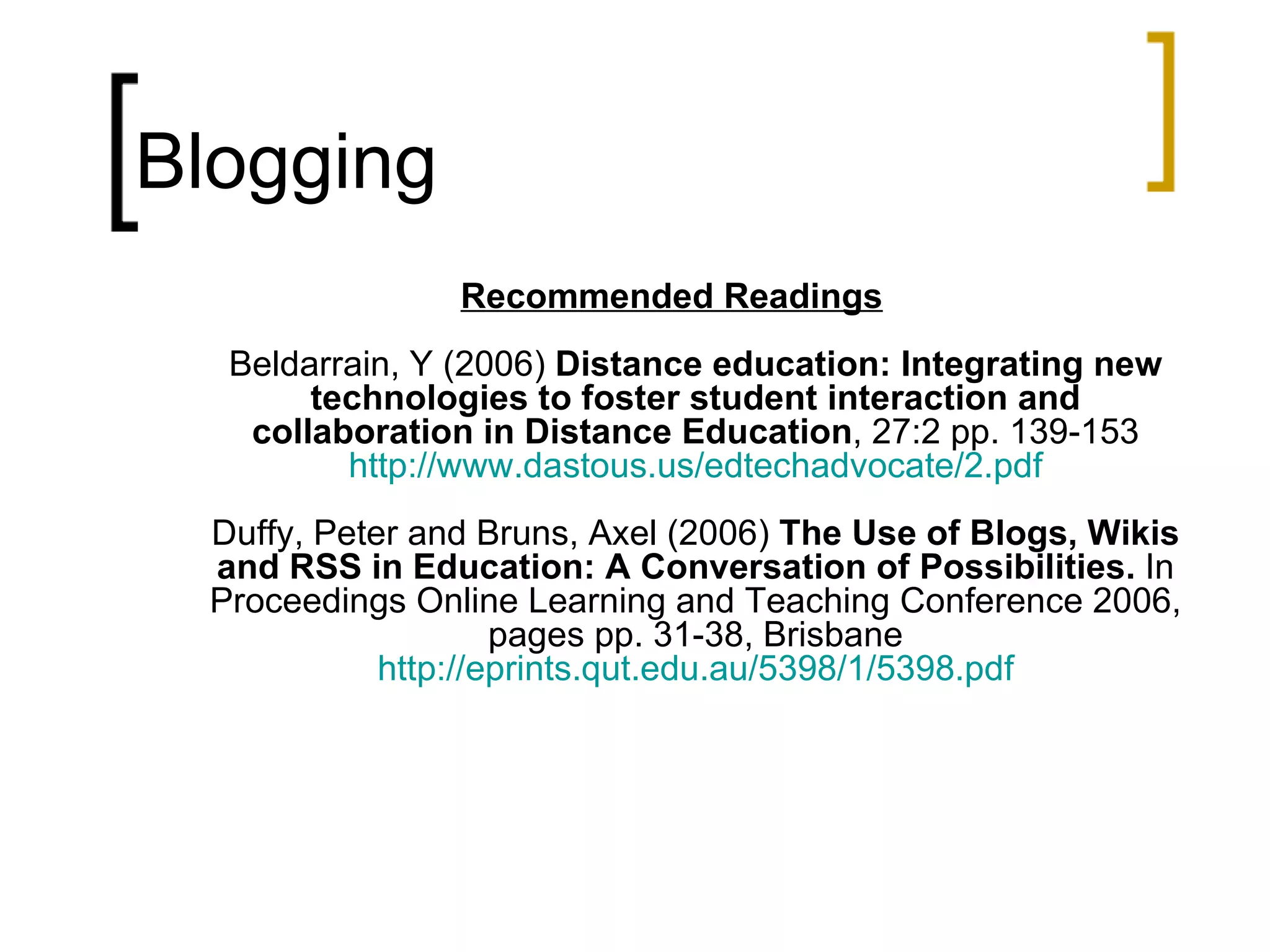 Blogging Recommended Readings Beldarrain, Y (2006)  Distance education: Integrating new technologies to foster student interaction and collaboration in Distance Education , 27:2 pp. 139-153 http://www.dastous.us/edtechadvocate/2.pdf Duffy, Peter and Bruns, Axel (2006)  The Use of Blogs, Wikis and RSS in Education: A Conversation of Possibilities.  In Proceedings Online Learning and Teaching Conference 2006, pages pp. 31-38, Brisbane http://eprints.qut.edu.au/5398/1/5398.pdf 