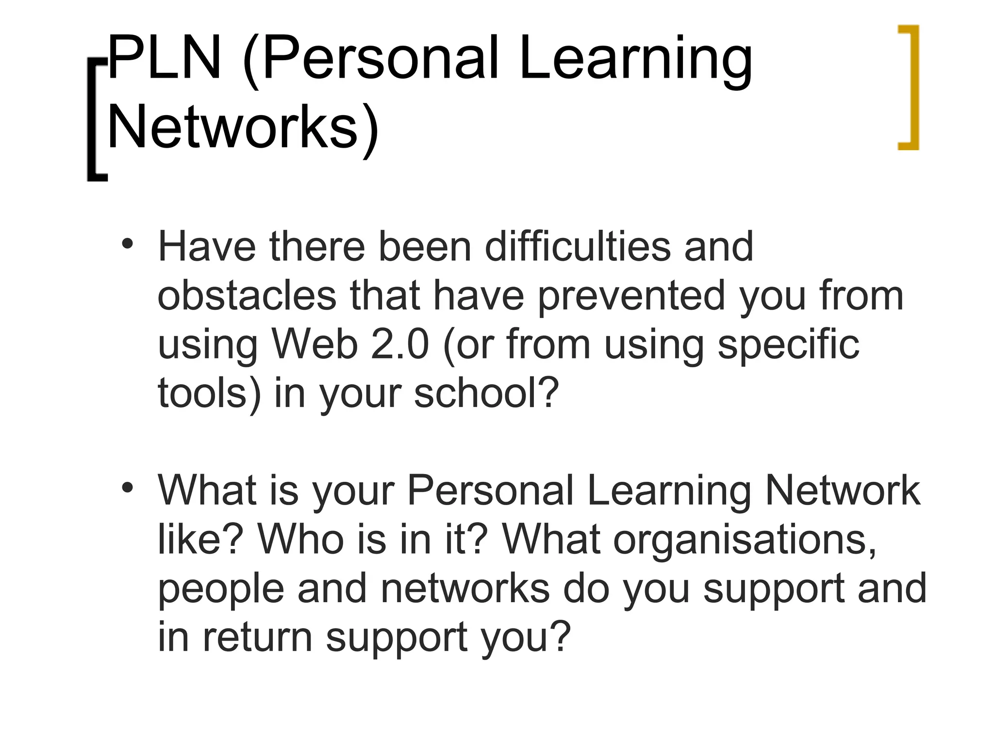 PLN (Personal Learning Networks) Have there been difficulties and obstacles that have prevented you from using Web 2.0 (or from using specific tools) in your school? What is your Personal Learning Network like? Who is in it? What organisations, people and networks do you support and in return support you? 