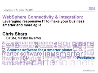 Hursley Comes To The Nordics – May 2011




WebSphere Connectivity & Integration:
Leveraging responsive IT to make your business
smarter and more agile

Chris Sharp
    STSM, Master Inventor




                                          WebSphere


                                             © 2011 IBM Corporation
 