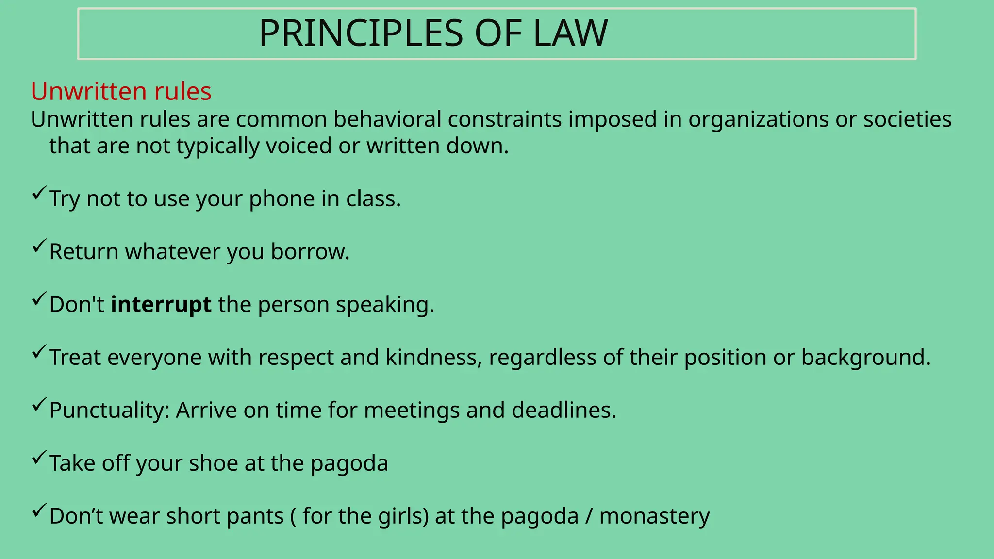 Unwritten rules
Unwritten rules are common behavioral constraints imposed in organizations or societies
that are not typically voiced or written down.
Try not to use your phone in class.
Return whatever you borrow.
Don't interrupt the person speaking.
Treat everyone with respect and kindness, regardless of their position or background.
Punctuality: Arrive on time for meetings and deadlines.
Take off your shoe at the pagoda
Don’t wear short pants ( for the girls) at the pagoda / monastery
PRINCIPLES OF LAW
 