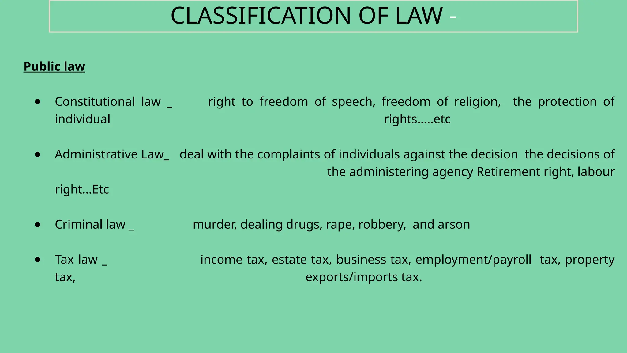 Public law
● Constitutional law _ right to freedom of speech, freedom of religion, the protection of
individual rights…..etc
● Administrative Law_ deal with the complaints of individuals against the decision the decisions of
the administering agency Retirement right, labour
right…Etc
● Criminal law _ murder, dealing drugs, rape, robbery, and arson
● Tax law _ income tax, estate tax, business tax, employment/payroll tax, property
tax, exports/imports tax.
CLASSIFICATION OF LAW -
 