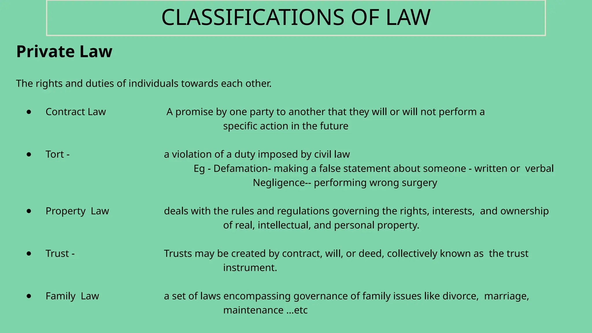 Private Law
The rights and duties of individuals towards each other.
● Contract Law A promise by one party to another that they will or will not perform a
specific action in the future
● Tort - a violation of a duty imposed by civil law
Eg - Defamation- making a false statement about someone - written or verbal
Negligence-- performing wrong surgery
● Property Law deals with the rules and regulations governing the rights, interests, and ownership
of real, intellectual, and personal property.
● Trust - Trusts may be created by contract, will, or deed, collectively known as the trust
instrument.
● Family Law a set of laws encompassing governance of family issues like divorce, marriage,
maintenance …etc
CLASSIFICATIONS OF LAW
 