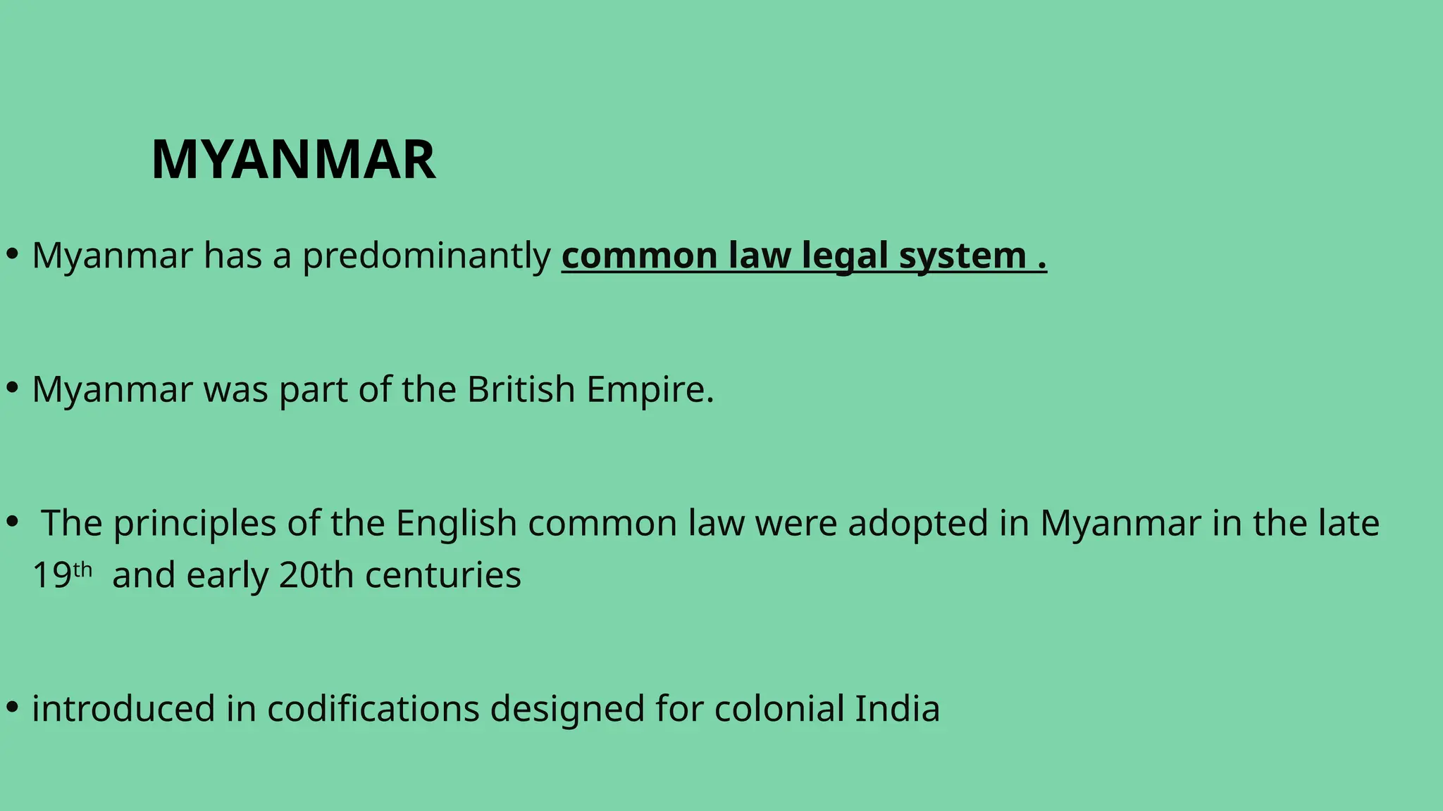MYANMAR
• Myanmar has a predominantly common law legal system .
• Myanmar was part of the British Empire.
• The principles of the English common law were adopted in Myanmar in the late
19th
and early 20th centuries
• introduced in codifications designed for colonial India
 