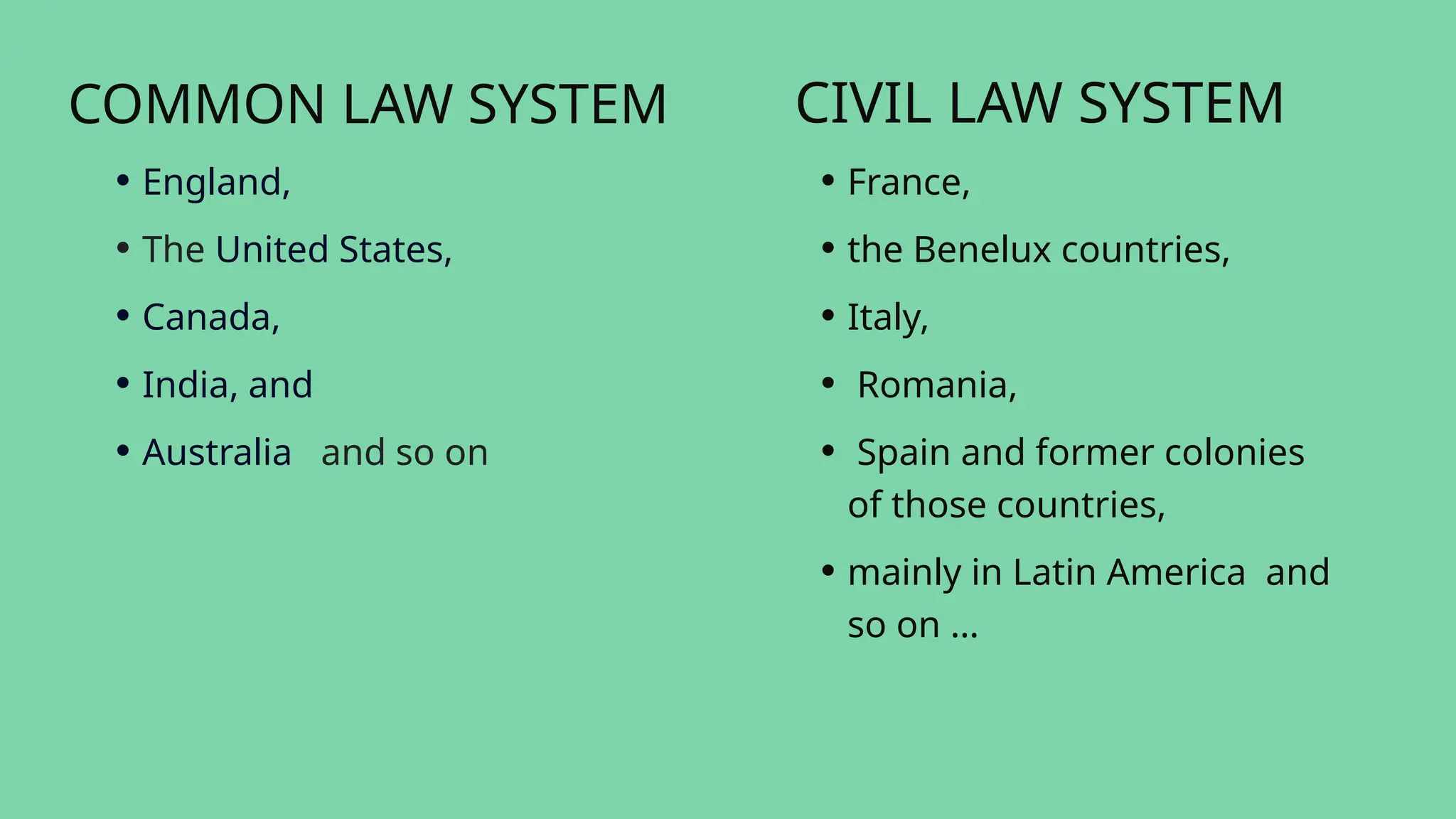 COMMON LAW SYSTEM
• England,
• The United States,
• Canada,
• India, and
• Australia and so on
CIVIL LAW SYSTEM
• France,
• the Benelux countries,
• Italy,
• Romania,
• Spain and former colonies
of those countries,
• mainly in Latin America and
so on …
 