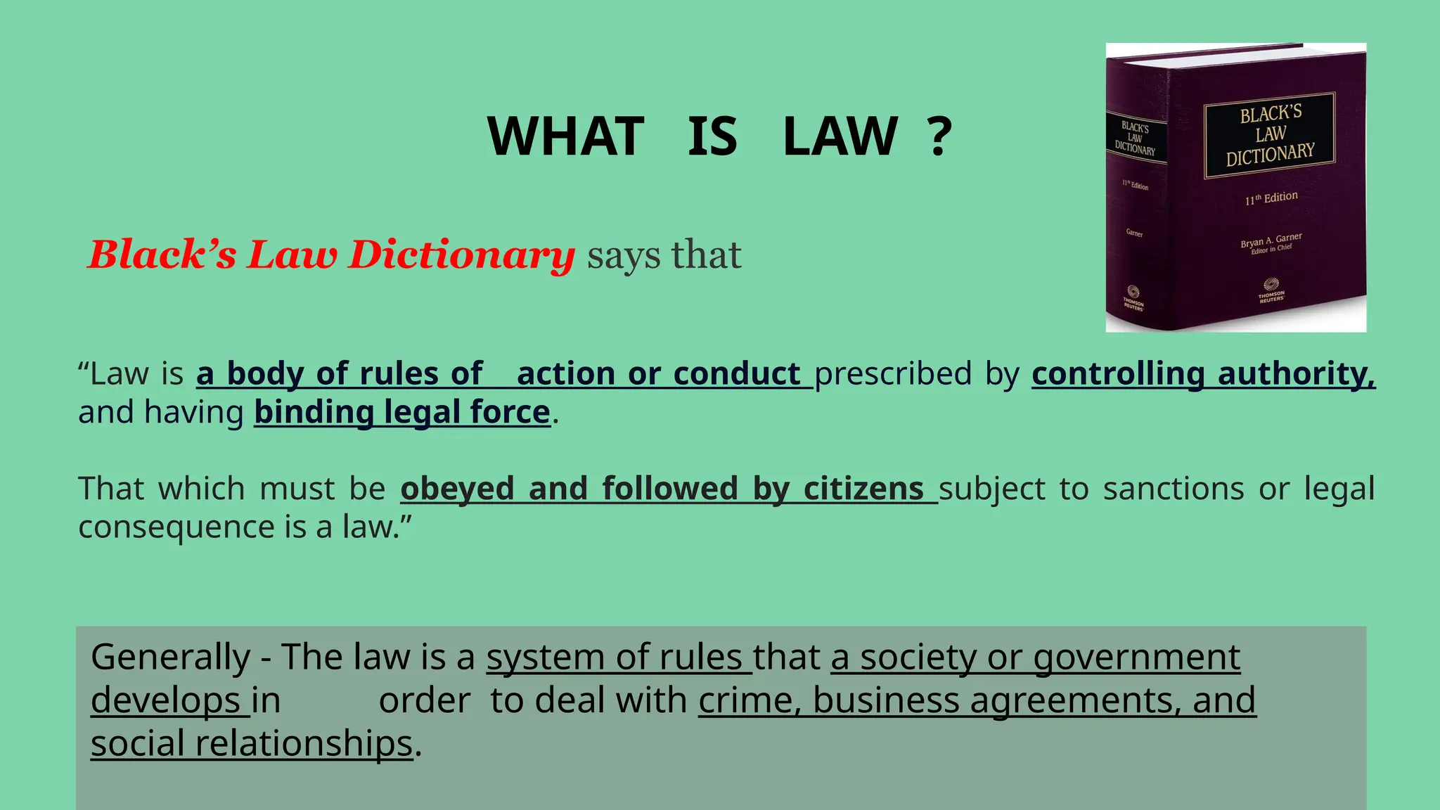 Generally - The law is a system of rules that a society or government
develops in order to deal with crime, business agreements, and
social relationships.
WHAT IS LAW ?
Black’s Law Dictionary says that
“Law is a body of rules of action or conduct prescribed by controlling authority,
and having binding legal force.
That which must be obeyed and followed by citizens subject to sanctions or legal
consequence is a law.”
 